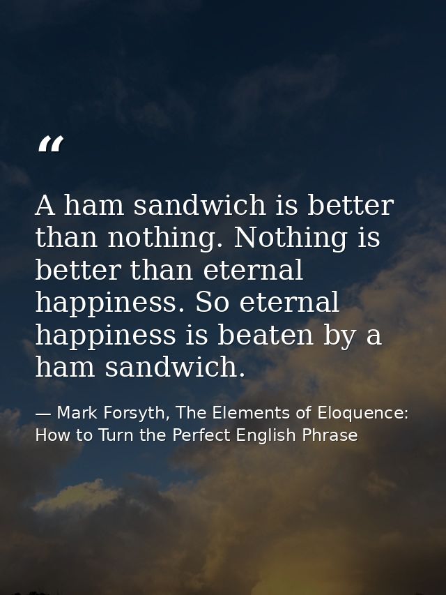 A ham sandwich is better than nothing. Nothing is better than eternal happiness. So eternal happiness is beaten by a ham — Mark Forsyth, The Elements of Eloquence: How to Turn the Perfect English Phrase