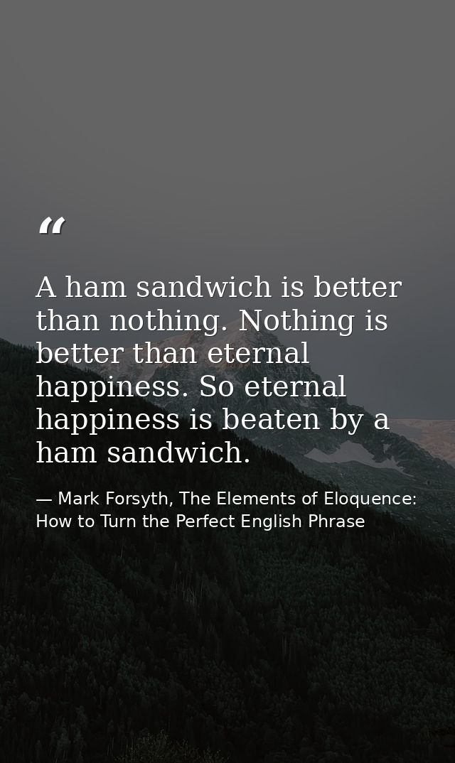 A ham sandwich is better than nothing. Nothing is better than eternal happiness. So eternal happiness is beaten by a ham — Mark Forsyth, The Elements of Eloquence: How to Turn the Perfect English Phrase