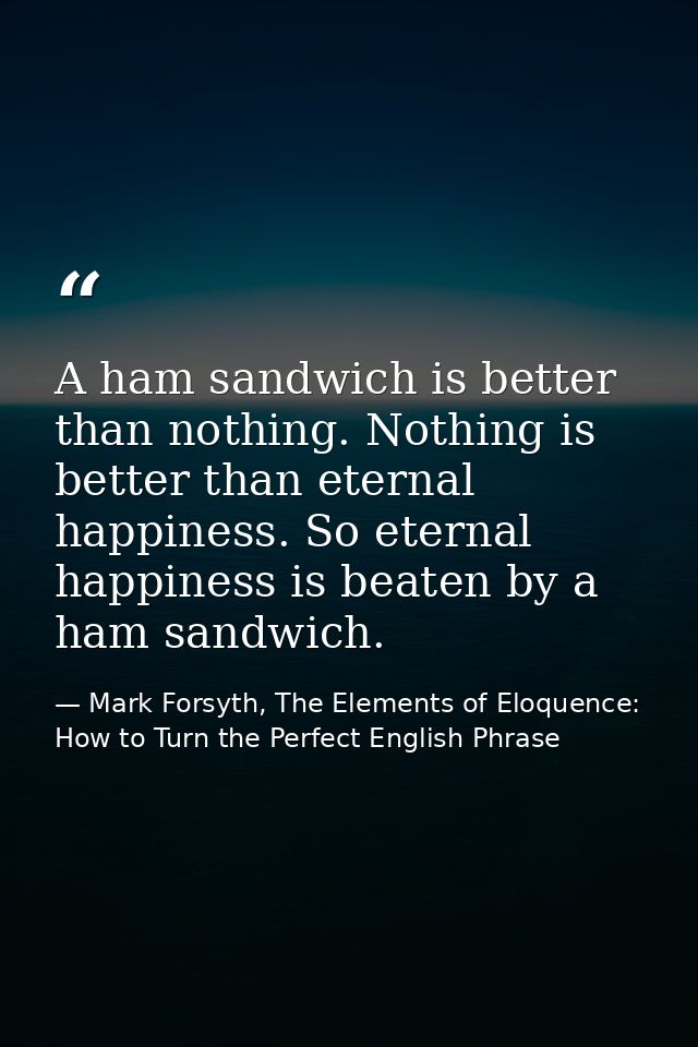 A ham sandwich is better than nothing. Nothing is better than eternal happiness. So eternal happiness is beaten by a ham — Mark Forsyth, The Elements of Eloquence: How to Turn the Perfect English Phrase