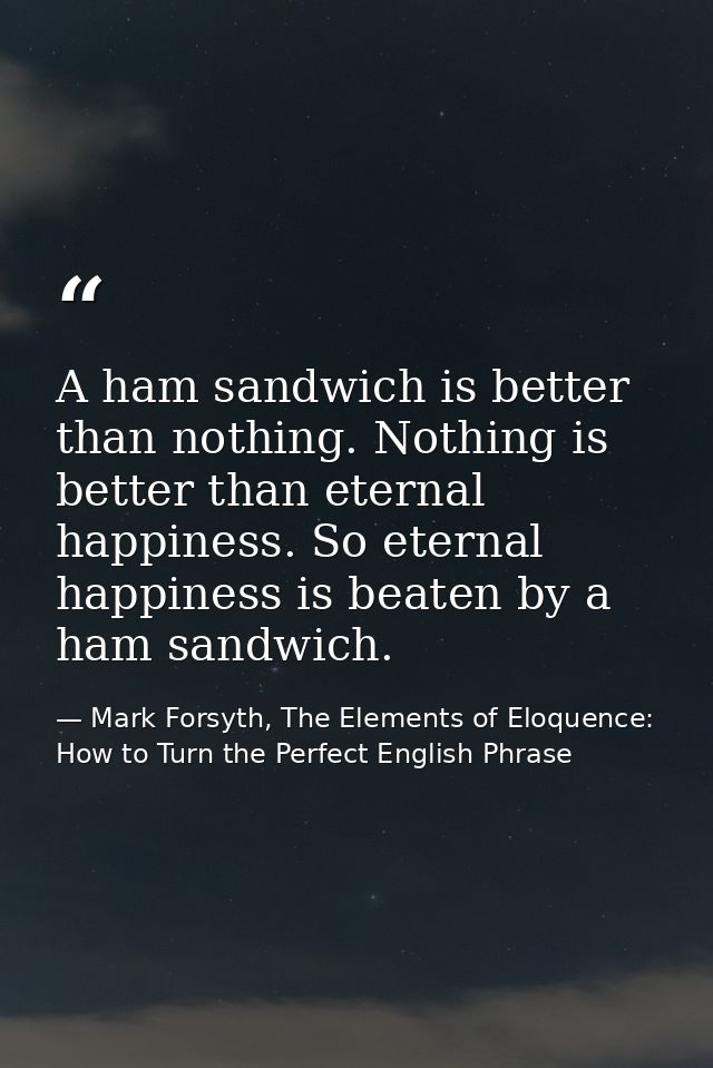 A ham sandwich is better than nothing. Nothing is better than eternal happiness. So eternal happiness is beaten by a ham — Mark Forsyth, The Elements of Eloquence: How to Turn the Perfect English Phrase