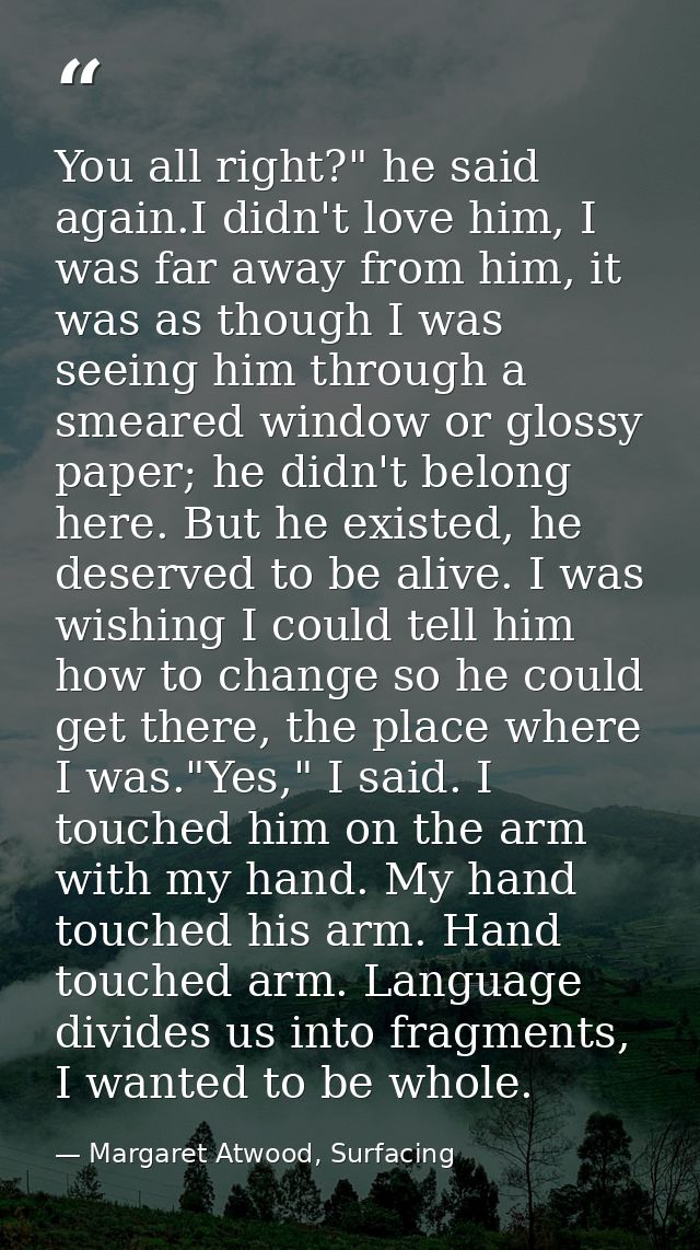 You all right?" he said again.I didn't love him, I was far away from him, it was as though I was seeing him through a sm — Margaret Atwood, Surfacing