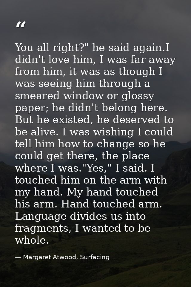 You all right?" he said again.I didn't love him, I was far away from him, it was as though I was seeing him through a sm — Margaret Atwood, Surfacing