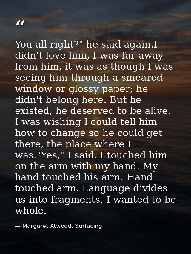 You all right?" he said again.I didn't love him, I was far away from him, it was as though I was seeing him through a sm — Margaret Atwood, Surfacing