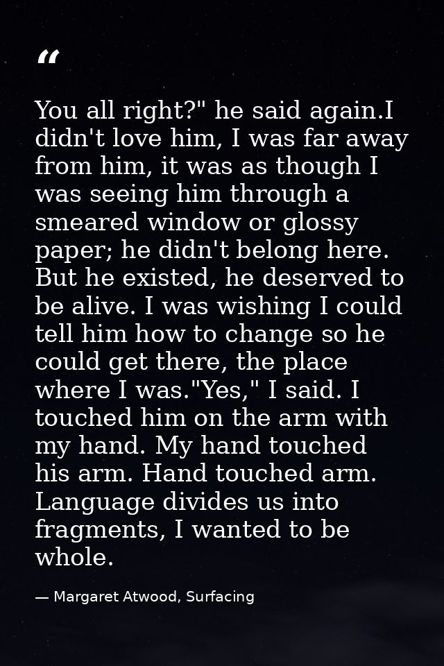 You all right?" he said again.I didn't love him, I was far away from him, it was as though I was seeing him through a sm — Margaret Atwood, Surfacing