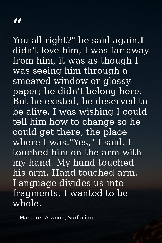 You all right?" he said again.I didn't love him, I was far away from him, it was as though I was seeing him through a sm — Margaret Atwood, Surfacing