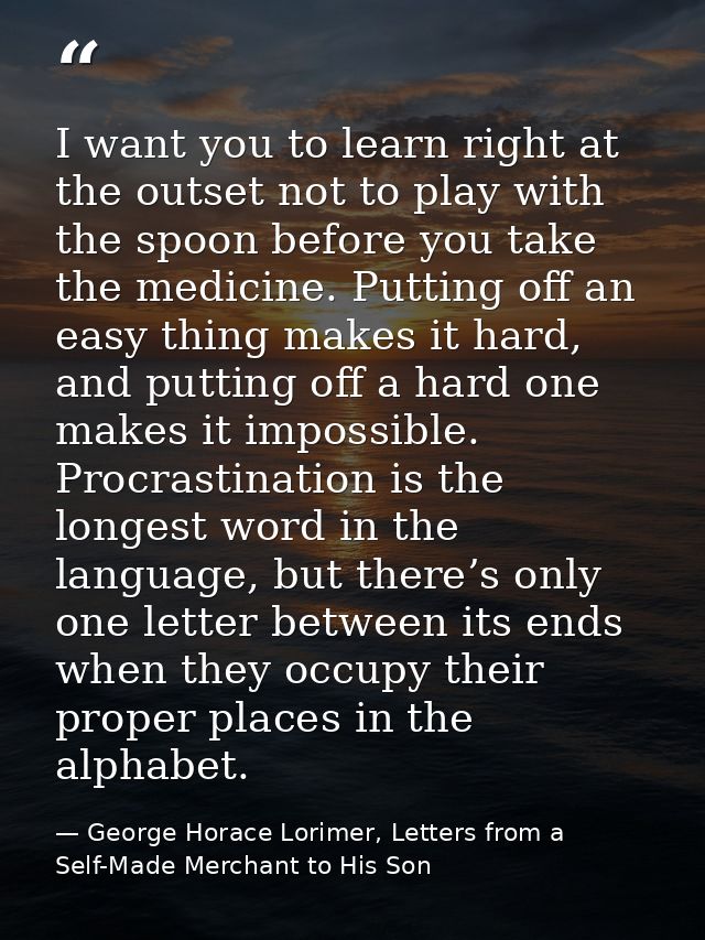 I want you to learn right at the outset not to play with the spoon before you take the medicine. Putting off an easy thi — George Horace Lorimer, Letters from a Self-Made Merchant to His Son