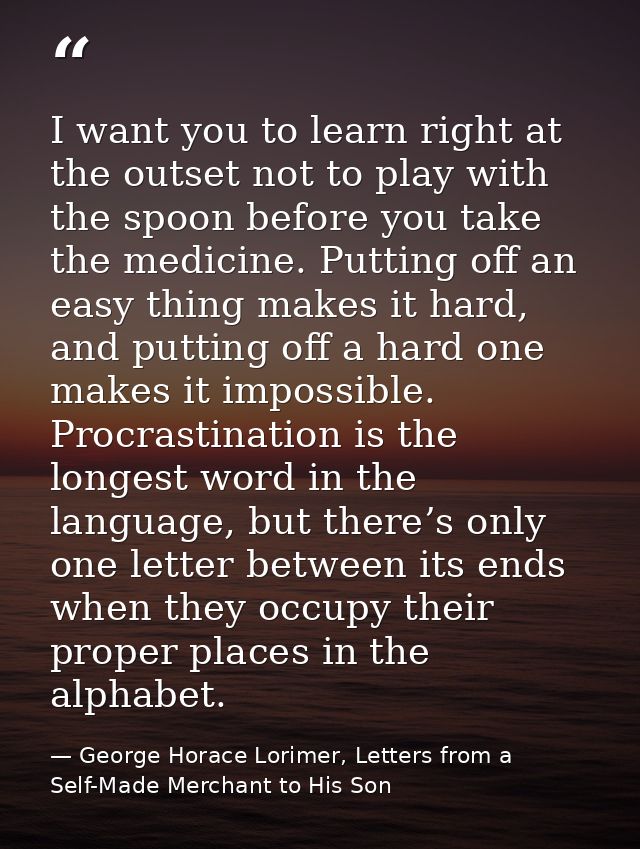 I want you to learn right at the outset not to play with the spoon before you take the medicine. Putting off an easy thi — George Horace Lorimer, Letters from a Self-Made Merchant to His Son