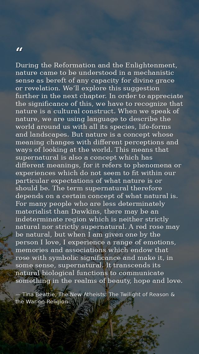 During the Reformation and the Enlightenment, nature came to be understood in a mechanistic sense as bereft of any capac — Tina Beattie, The New Atheists: The Twilight of Reason & the War on Religion