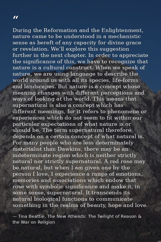 During the Reformation and the Enlightenment, nature came to be understood in a mechanistic sense as bereft of any capac — Tina Beattie, The New Atheists: The Twilight of Reason & the War on Religion