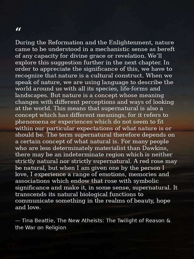 During the Reformation and the Enlightenment, nature came to be understood in a mechanistic sense as bereft of any capac — Tina Beattie, The New Atheists: The Twilight of Reason & the War on Religion