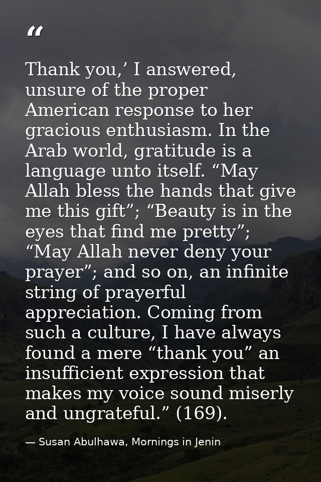 Thank you,’ I answered, unsure of the proper American response to her gracious enthusiasm. In the Arab world, gratitude  — Susan Abulhawa, Mornings in Jenin
