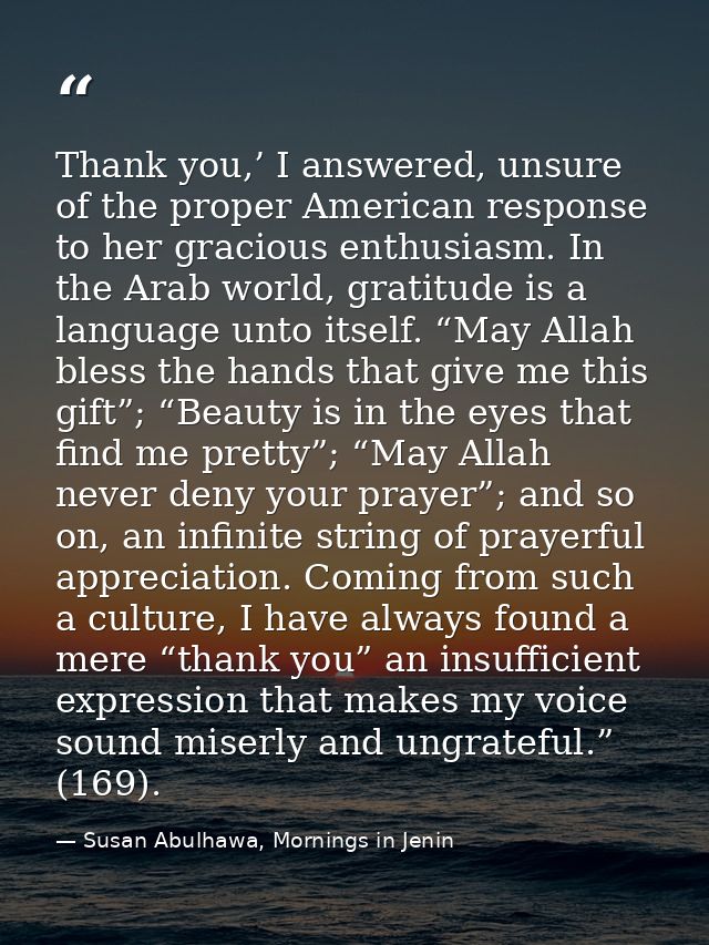 Thank you,’ I answered, unsure of the proper American response to her gracious enthusiasm. In the Arab world, gratitude  — Susan Abulhawa, Mornings in Jenin