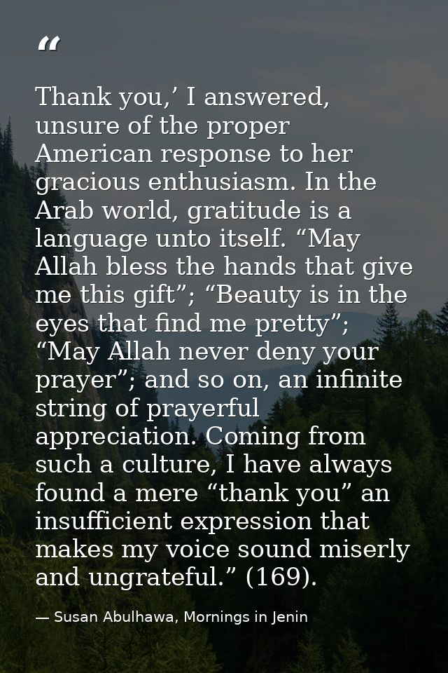 Thank you,’ I answered, unsure of the proper American response to her gracious enthusiasm. In the Arab world, gratitude  — Susan Abulhawa, Mornings in Jenin