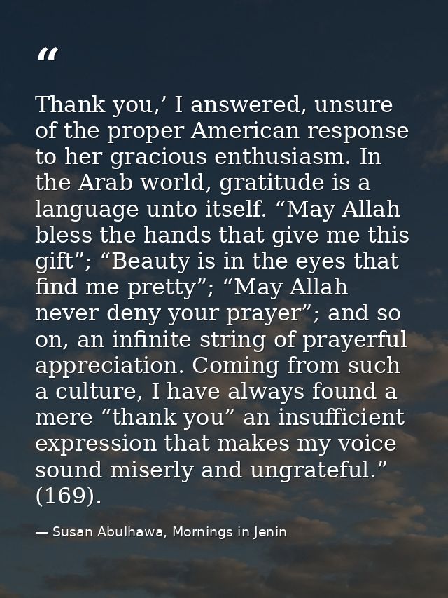 Thank you,’ I answered, unsure of the proper American response to her gracious enthusiasm. In the Arab world, gratitude  — Susan Abulhawa, Mornings in Jenin