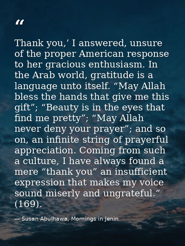 Thank you,’ I answered, unsure of the proper American response to her gracious enthusiasm. In the Arab world, gratitude  — Susan Abulhawa, Mornings in Jenin