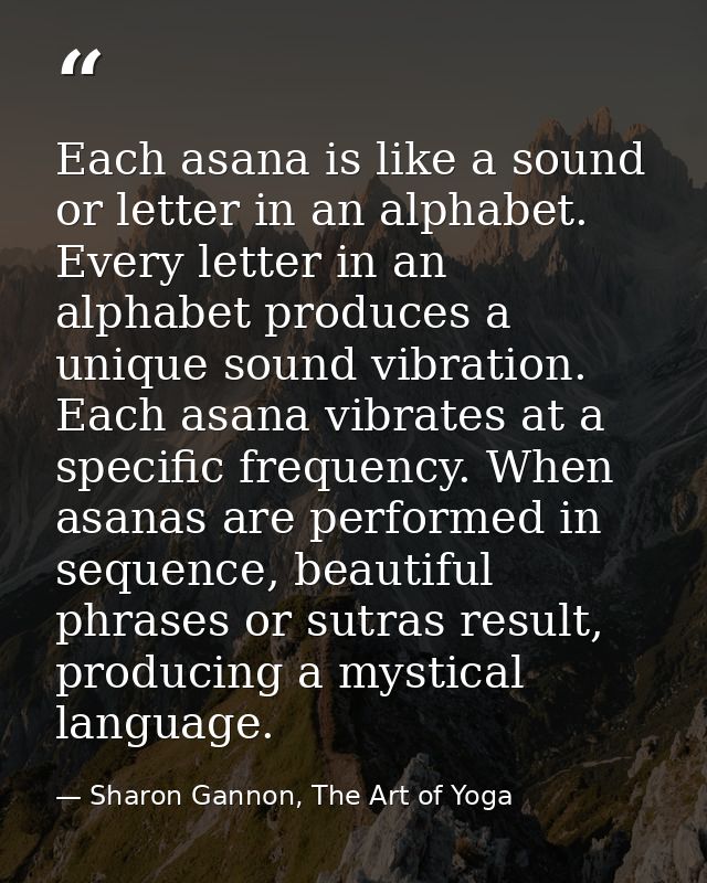 Each asana is like a sound or letter in an alphabet. Every letter in an alphabet produces a unique sound vibration. Each — Sharon Gannon, The Art of Yoga