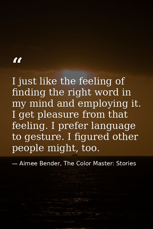 I just like the feeling of finding the right word in my mind and employing it. I get pleasure from that feeling. I prefe — Aimee Bender, The Color Master: Stories