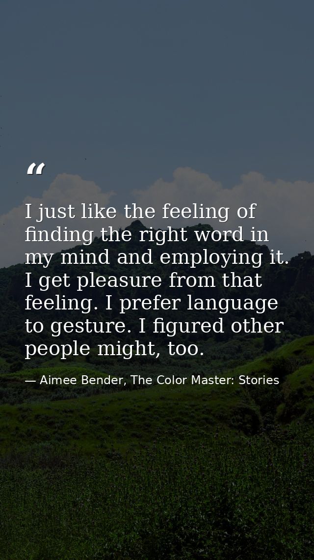 I just like the feeling of finding the right word in my mind and employing it. I get pleasure from that feeling. I prefe — Aimee Bender, The Color Master: Stories