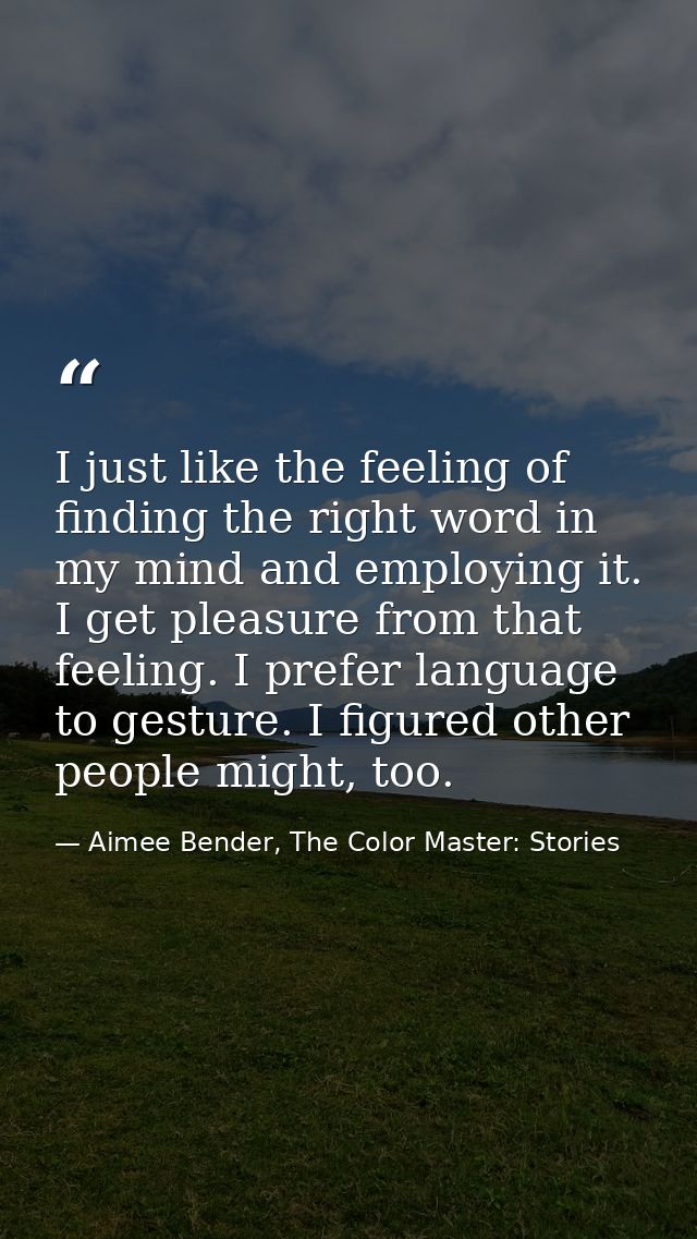 I just like the feeling of finding the right word in my mind and employing it. I get pleasure from that feeling. I prefe — Aimee Bender, The Color Master: Stories