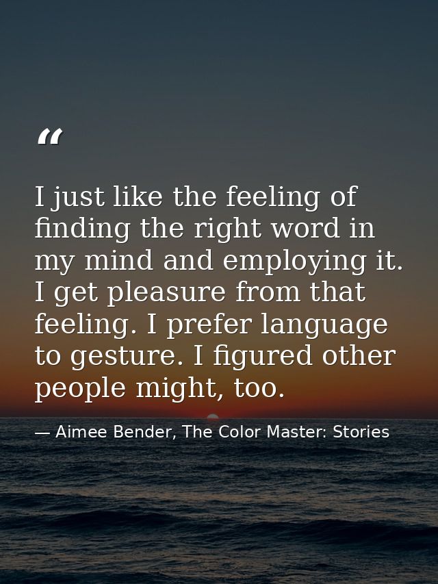 I just like the feeling of finding the right word in my mind and employing it. I get pleasure from that feeling. I prefe — Aimee Bender, The Color Master: Stories