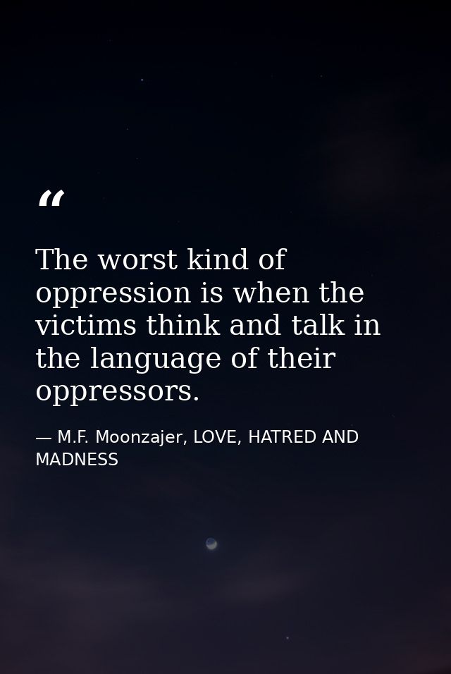 The worst kind of oppression is when the victims think and talk in the language of their oppressors. — M.F. Moonzajer, LOVE, HATRED AND MADNESS