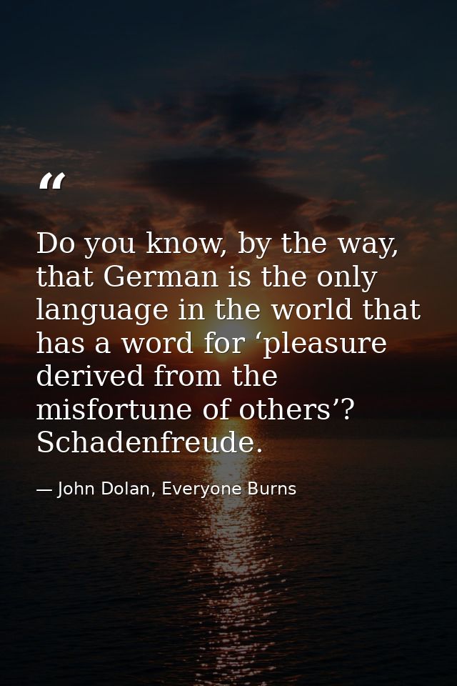 Do you know, by the way, that German is the only language in the world that has a word for ‘pleasure derived from the mi — John Dolan, Everyone Burns