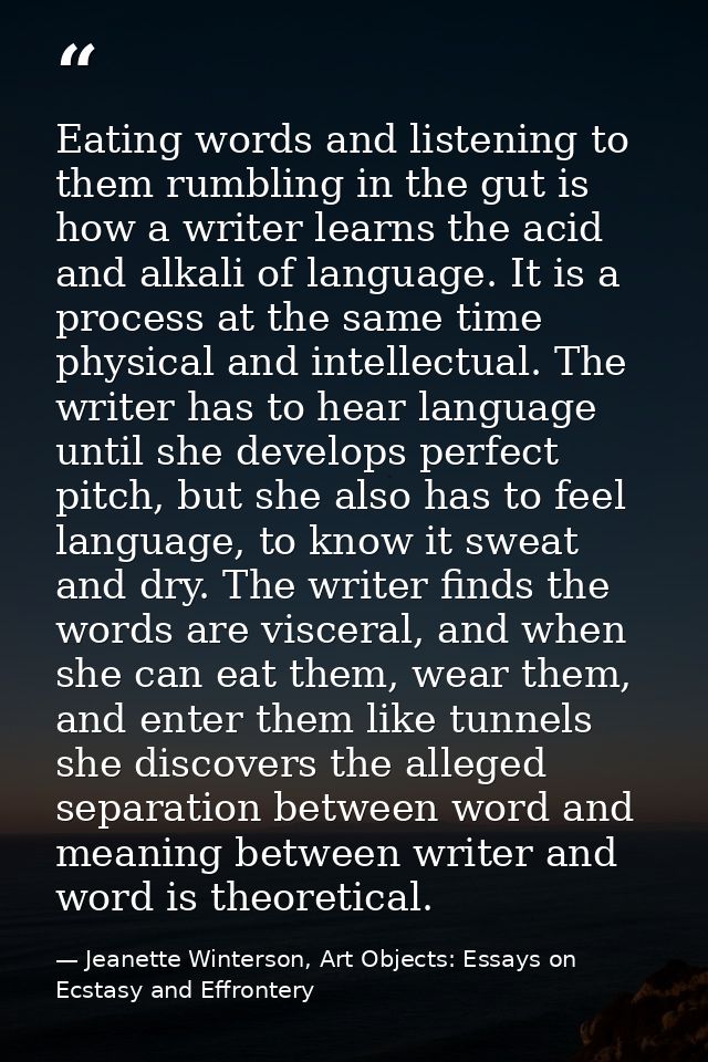 Eating words and listening to them rumbling in the gut is how a writer learns the acid and alkali of language. It is a p — Jeanette Winterson, Art Objects: Essays on Ecstasy and Effrontery