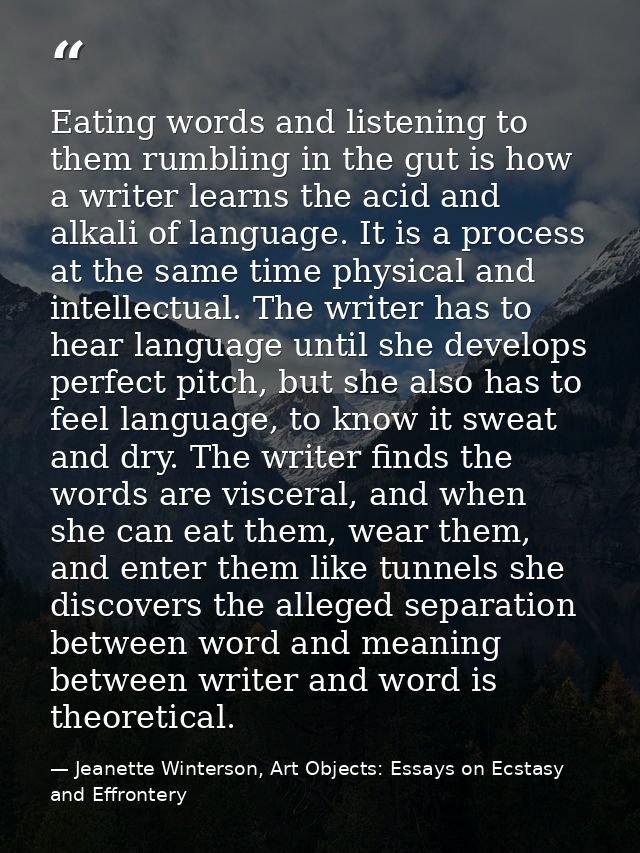 Eating words and listening to them rumbling in the gut is how a writer learns the acid and alkali of language. It is a p — Jeanette Winterson, Art Objects: Essays on Ecstasy and Effrontery