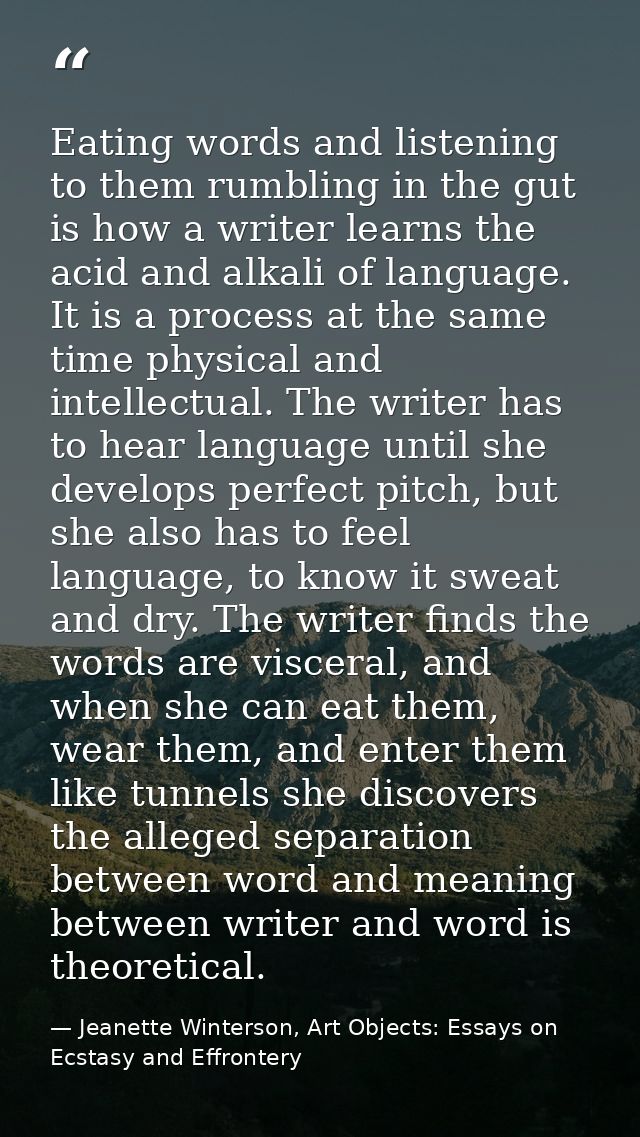 Eating words and listening to them rumbling in the gut is how a writer learns the acid and alkali of language. It is a p — Jeanette Winterson, Art Objects: Essays on Ecstasy and Effrontery