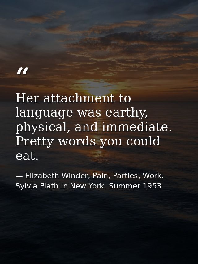 Her attachment to language was earthy, physical, and immediate. Pretty words you could eat. — Elizabeth Winder, Pain, Parties, Work: Sylvia Plath in New York, Summer 1953