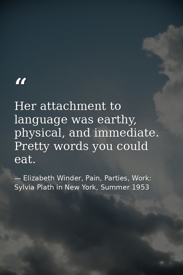 Her attachment to language was earthy, physical, and immediate. Pretty words you could eat. — Elizabeth Winder, Pain, Parties, Work: Sylvia Plath in New York, Summer 1953