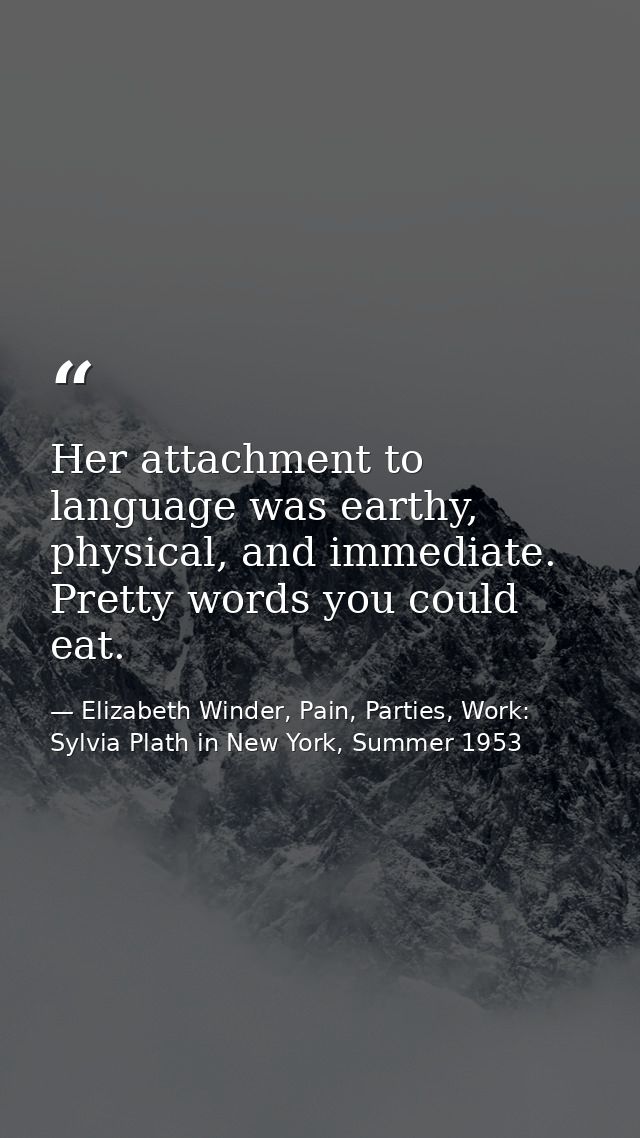 Her attachment to language was earthy, physical, and immediate. Pretty words you could eat. — Elizabeth Winder, Pain, Parties, Work: Sylvia Plath in New York, Summer 1953