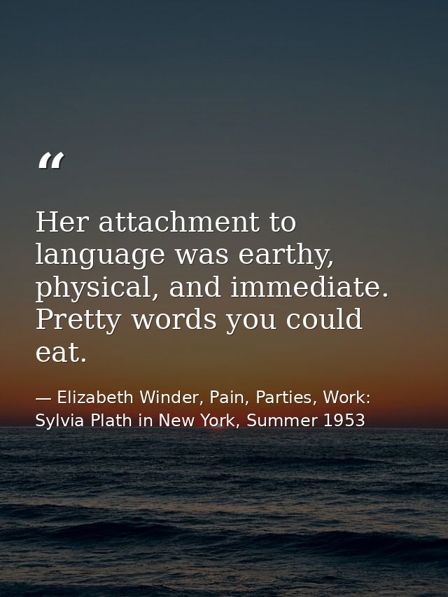 Her attachment to language was earthy, physical, and immediate. Pretty words you could eat. — Elizabeth Winder, Pain, Parties, Work: Sylvia Plath in New York, Summer 1953