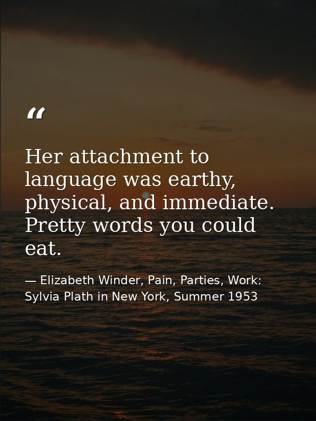 Her attachment to language was earthy, physical, and immediate. Pretty words you could eat. — Elizabeth Winder, Pain, Parties, Work: Sylvia Plath in New York, Summer 1953