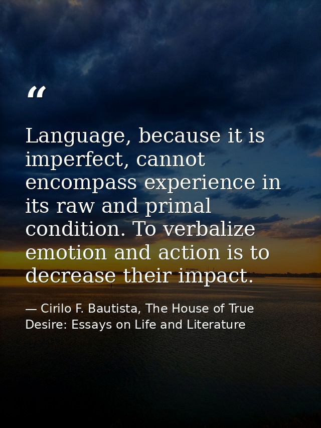 Language, because it is imperfect, cannot encompass experience in its raw and primal condition. To verbalize emotion and — Cirilo F. Bautista, The House of True Desire: Essays on Life and Literature