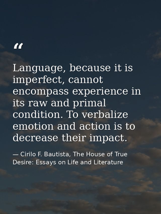 Language, because it is imperfect, cannot encompass experience in its raw and primal condition. To verbalize emotion and — Cirilo F. Bautista, The House of True Desire: Essays on Life and Literature
