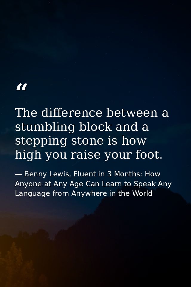 The difference between a stumbling block and a stepping stone is how high you raise your foot. — Benny Lewis, Fluent in 3 Months: How Anyone at Any Age Can Learn to Speak Any Language from Anywhere in the World