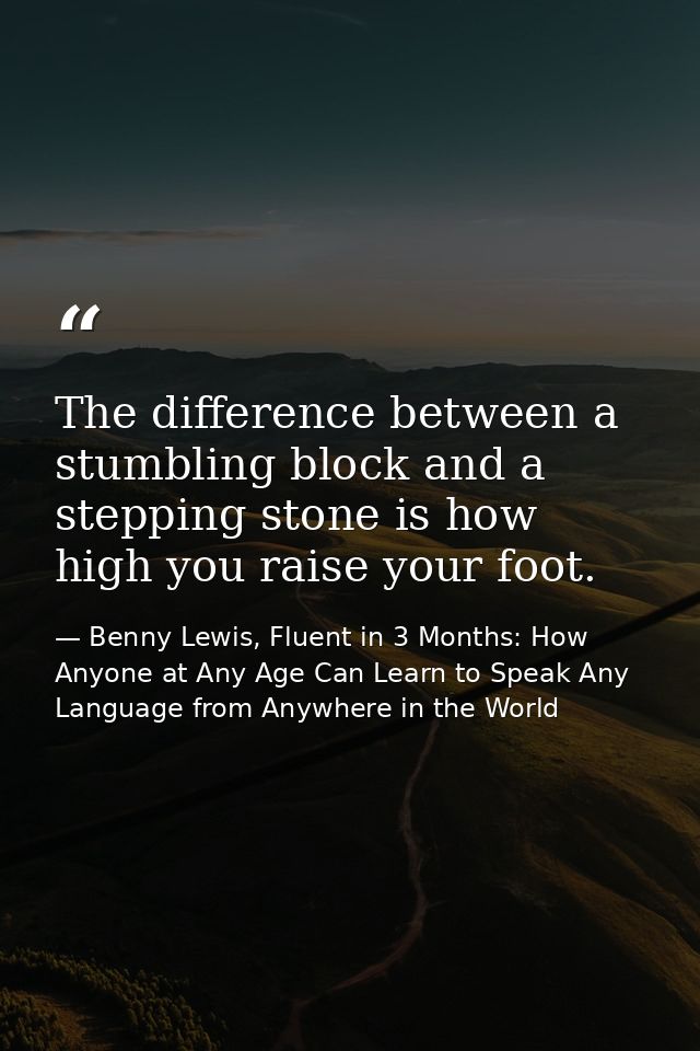 The difference between a stumbling block and a stepping stone is how high you raise your foot. — Benny Lewis, Fluent in 3 Months: How Anyone at Any Age Can Learn to Speak Any Language from Anywhere in the World