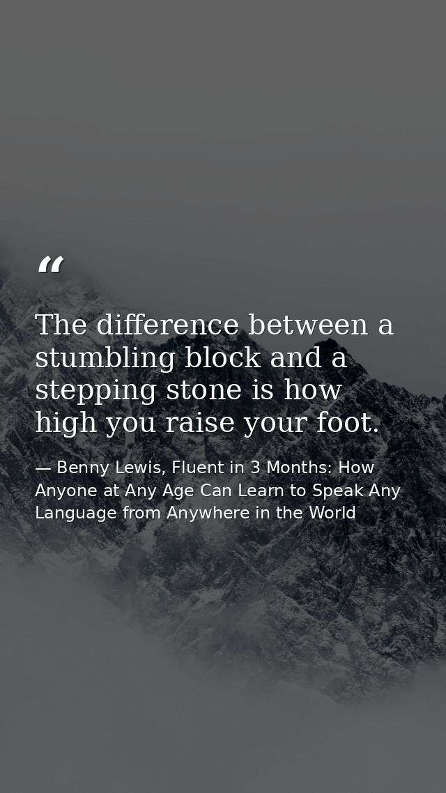 The difference between a stumbling block and a stepping stone is how high you raise your foot. — Benny Lewis, Fluent in 3 Months: How Anyone at Any Age Can Learn to Speak Any Language from Anywhere in the World