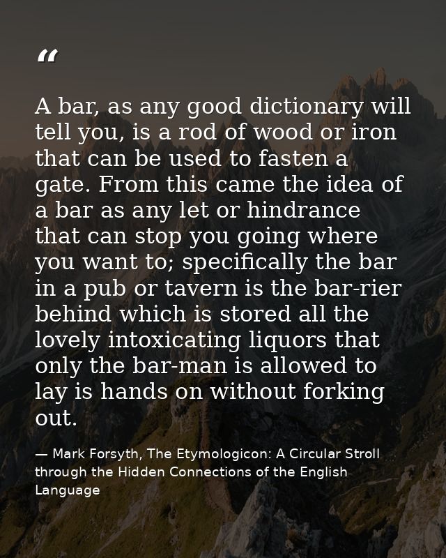 A bar, as any good dictionary will tell you, is a rod of wood or iron that can be used to fasten a gate. From this came  — Mark Forsyth, The Etymologicon: A Circular Stroll through the Hidden Connections of the English Language