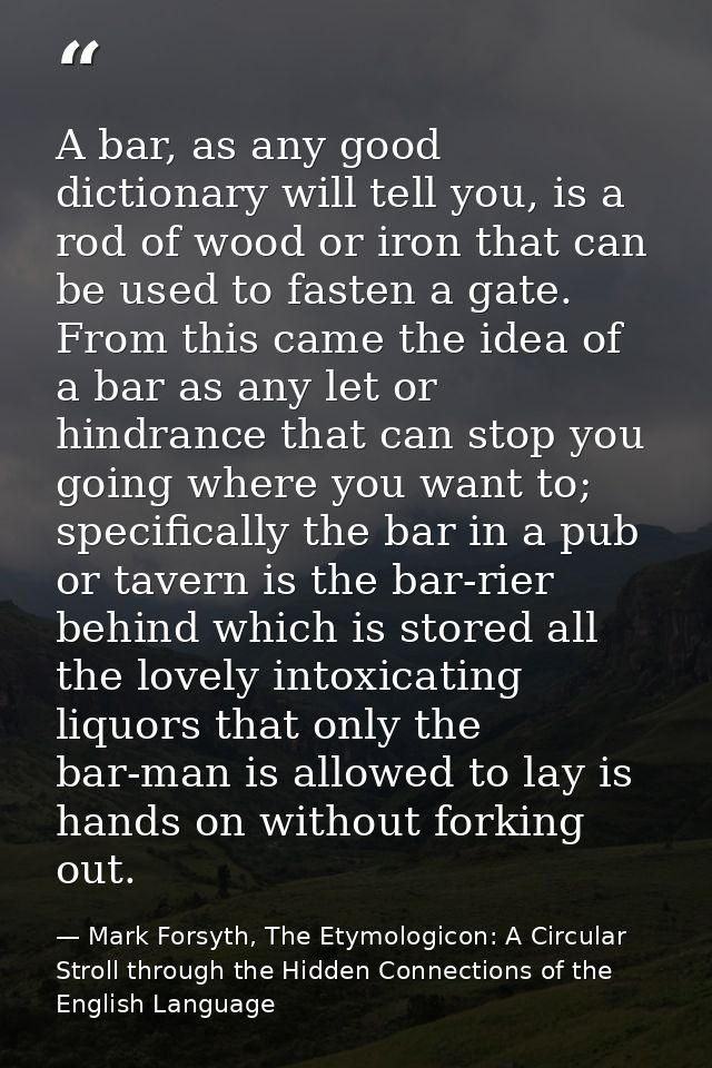 A bar, as any good dictionary will tell you, is a rod of wood or iron that can be used to fasten a gate. From this came  — Mark Forsyth, The Etymologicon: A Circular Stroll through the Hidden Connections of the English Language