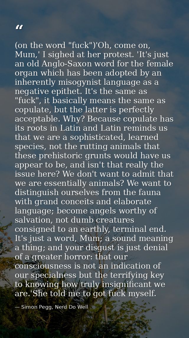 (on the word "fuck")'Oh, come on, Mum,' I sighed at her protest. 'It's just an old Anglo-Saxon word for the female organ — Simon Pegg, Nerd Do Well