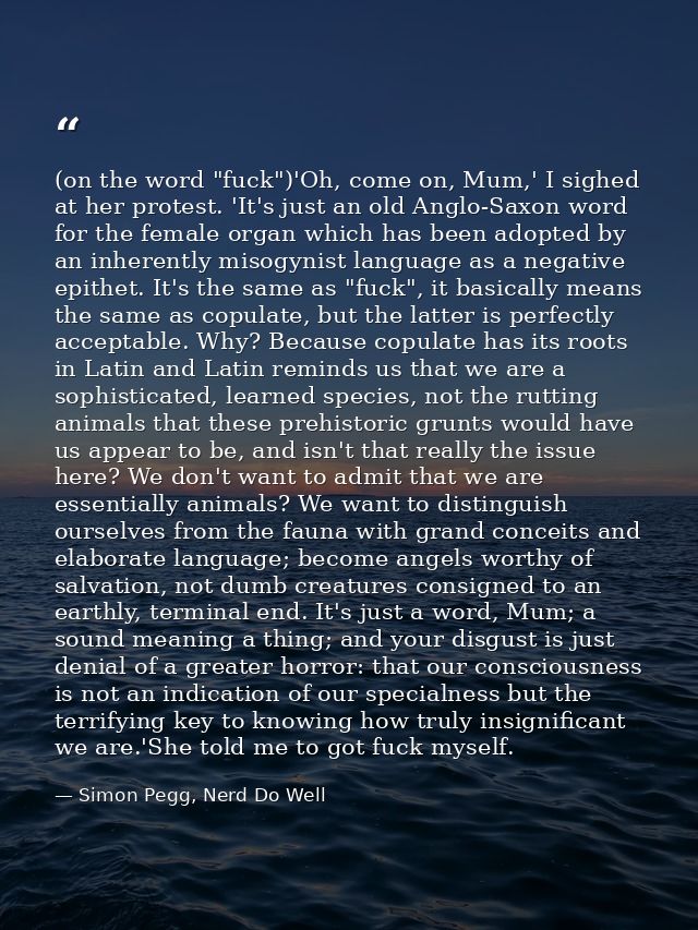 (on the word "fuck")'Oh, come on, Mum,' I sighed at her protest. 'It's just an old Anglo-Saxon word for the female organ — Simon Pegg, Nerd Do Well