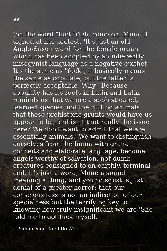 (on the word "fuck")'Oh, come on, Mum,' I sighed at her protest. 'It's just an old Anglo-Saxon word for the female organ — Simon Pegg, Nerd Do Well