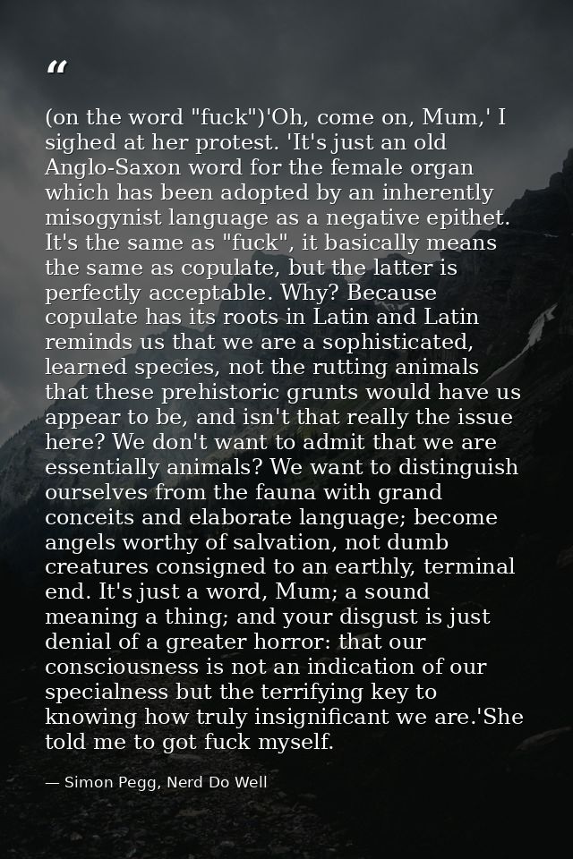 (on the word "fuck")'Oh, come on, Mum,' I sighed at her protest. 'It's just an old Anglo-Saxon word for the female organ — Simon Pegg, Nerd Do Well