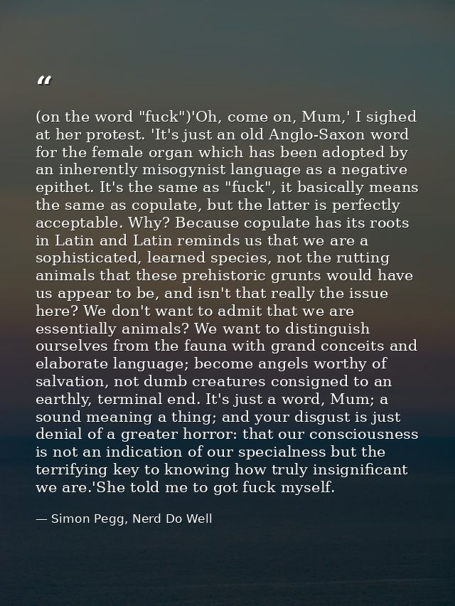 (on the word "fuck")'Oh, come on, Mum,' I sighed at her protest. 'It's just an old Anglo-Saxon word for the female organ — Simon Pegg, Nerd Do Well