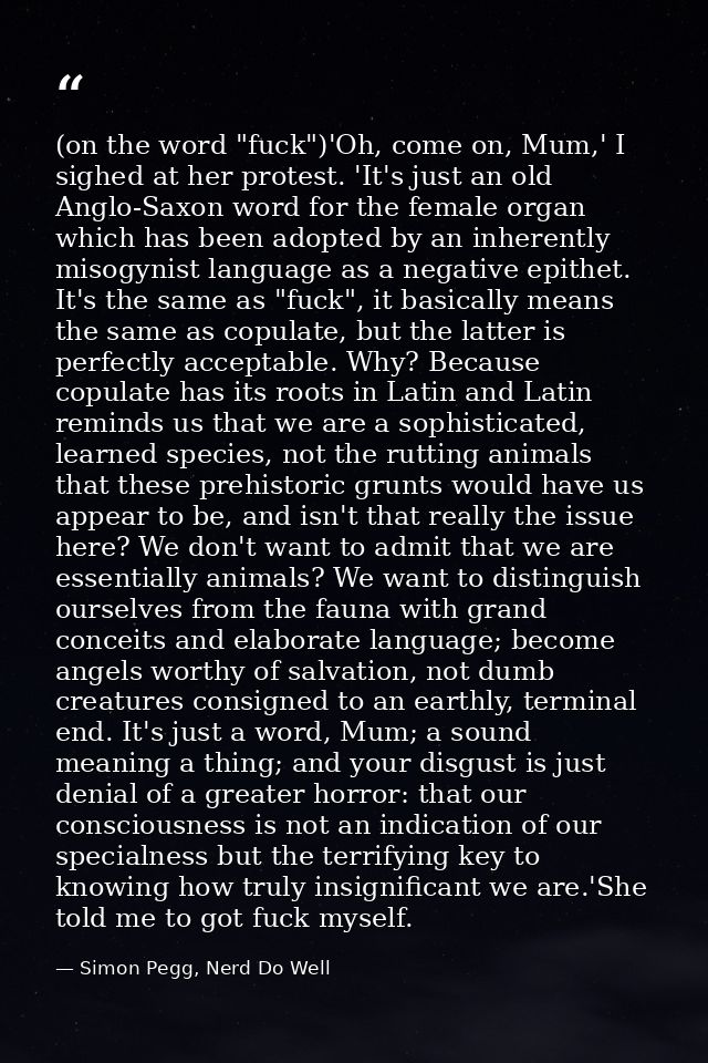 (on the word "fuck")'Oh, come on, Mum,' I sighed at her protest. 'It's just an old Anglo-Saxon word for the female organ — Simon Pegg, Nerd Do Well