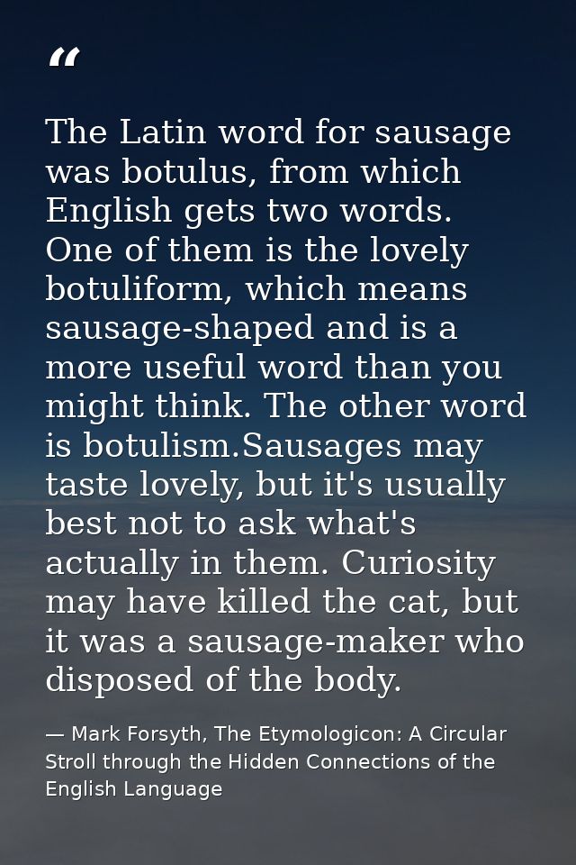 The Latin word for sausage was botulus, from which English gets two words. One of them is the lovely botuliform, which m — Mark Forsyth, The Etymologicon: A Circular Stroll through the Hidden Connections of the English Language
