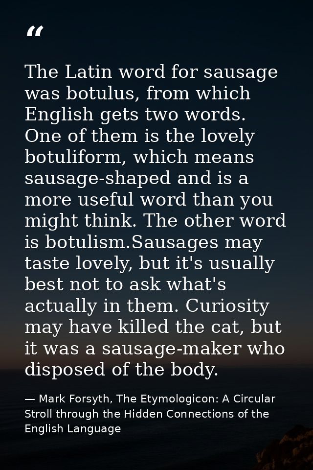 The Latin word for sausage was botulus, from which English gets two words. One of them is the lovely botuliform, which m — Mark Forsyth, The Etymologicon: A Circular Stroll through the Hidden Connections of the English Language