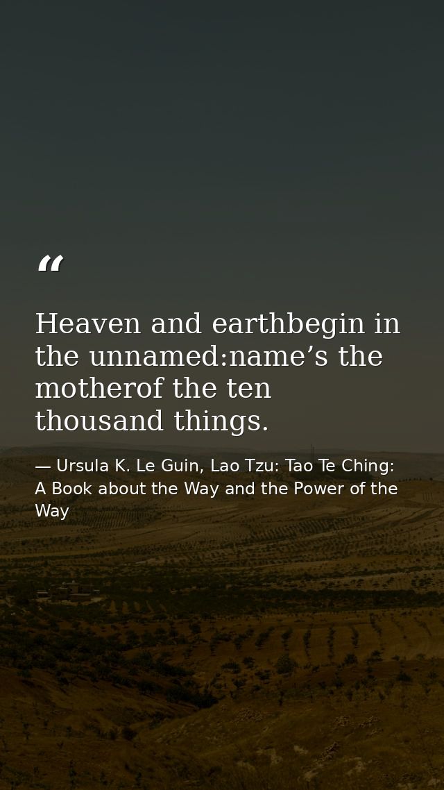 Heaven and earthbegin in the unnamed:name’s the motherof the ten thousand things. — Ursula K. Le Guin, Lao Tzu: Tao Te Ching: A Book about the Way and the Power of the Way